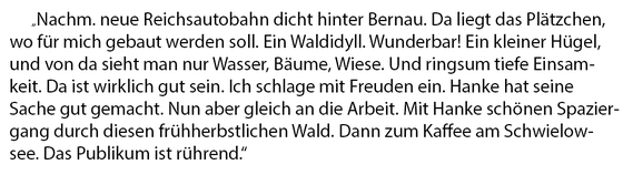 Text: Nachm. neue Reichsautobahn dicht hinter Bernau. Das liegt das Plätzchen, wo für mich gebaut werden soll. Ein Waldidyll. Wunderbar! Ein kleiner Hügel, und von da sieht man nur Wasser, Bäume, Wiese. Und ringsum tiefe Einsamkeit. Das ist wirklich gut