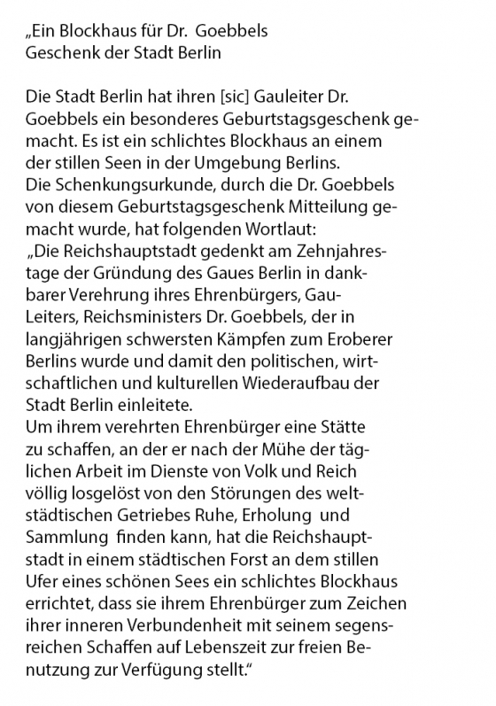 Die Stadt Berlin hat ihren Gauleiter Dr. Goebbels ein besonderes Geburtstagsgeschenk gemacht. Es ist ein schlichtes Blockhaus an einem der stillen Seen in der Umgebung Berlins. Die Schenkungsurkunde, durch die Dr. Goebbels von diesem Geburtstagsgeschenk