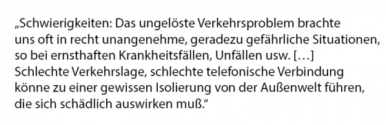 Schwierigkeiten: Das ungelöste Verkehrsproblem brachte uns oft in recht unangenehme, geradezu gefährliche Situationen, so bei ernsthaften Krankheitsfällen, Unfällen usw. […] Schlechte Verkehrslage, schlechte telefonische Verbindung könne zu einer gewissen